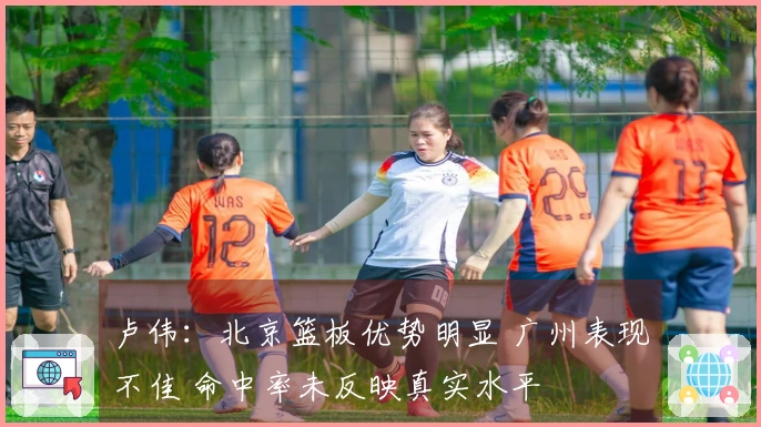 卢伟：北京篮板优势明显 广州表现不佳 命中率未反映真实水平