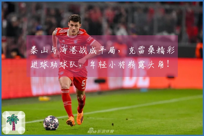 泰山与海港战成平局，克雷桑精彩进球助球队，年轻小将崭露头角！