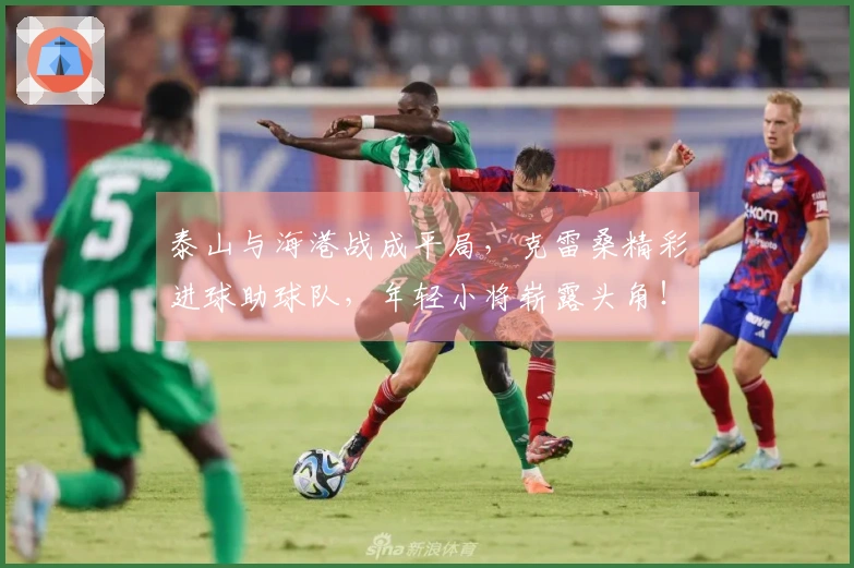 泰山与海港战成平局，克雷桑精彩进球助球队，年轻小将崭露头角！