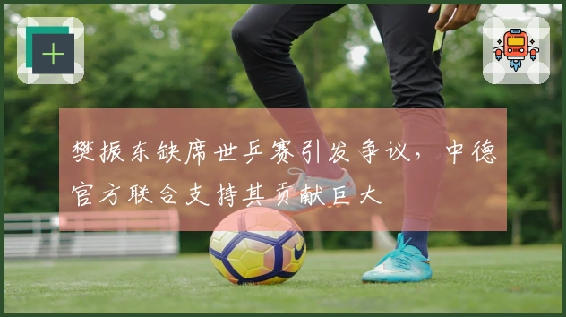 樊振东缺席世乒赛引发争议，中德官方联合支持其贡献巨大