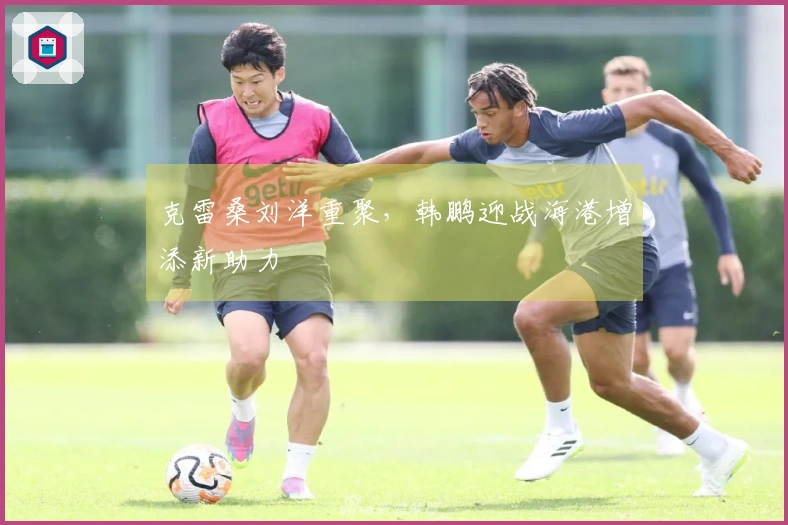 克雷桑刘洋重聚，韩鹏迎战海港增添新助力