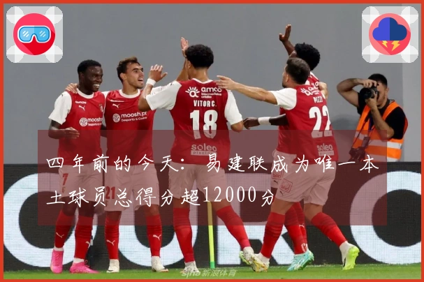 四年前的今天：易建联成为唯一本土球员总得分超12000分