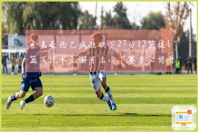 余嘉豪西乙疯狂砍下27分12篮板！篮下技术无懈可击，下赛季必将晋级西甲！