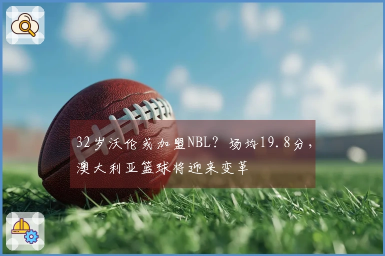 32岁沃伦或加盟NBL？场均19.8分，澳大利亚篮球将迎来变革