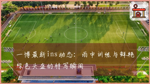一博最新ins动态：雨中训练与鲜艳绿色头盔的特写瞬间