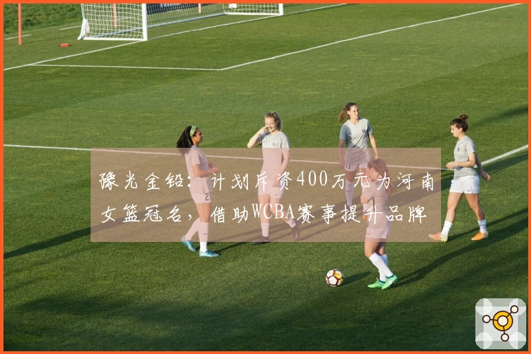 豫光金铅：计划斥资400万元为河南女篮冠名，借助WCBA赛事提升品牌知名度