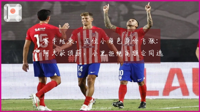 赛季结束，五位小角色身价飞涨：阿夫获顶薪，小里拒绝高额合同选择明智