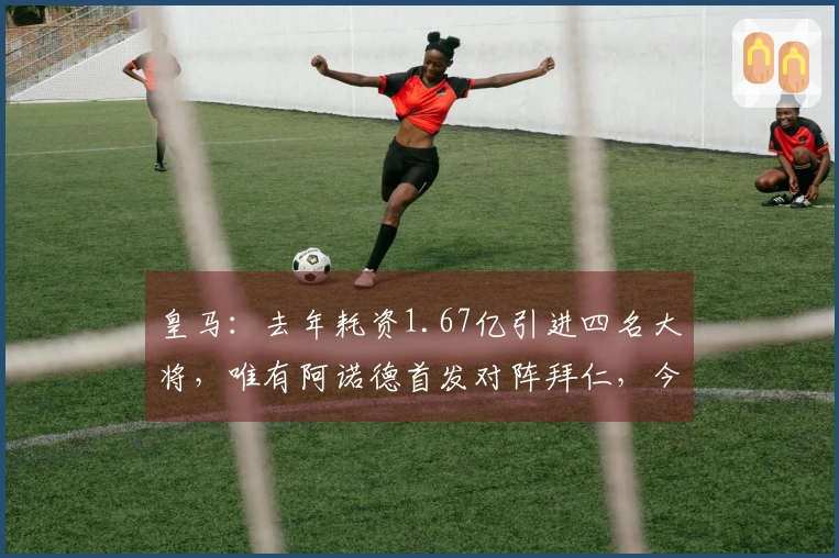 皇马：去年耗资1.67亿引进四名大将，唯有阿诺德首发对阵拜仁，今夏进行新一轮重建