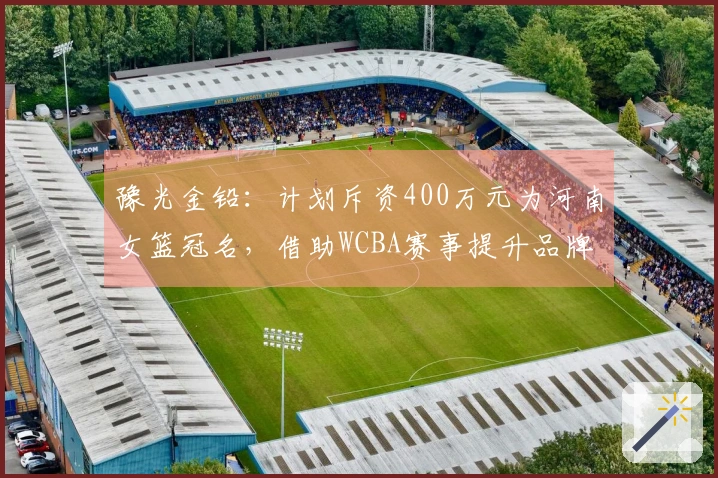 豫光金铅：计划斥资400万元为河南女篮冠名，借助WCBA赛事提升品牌知名度