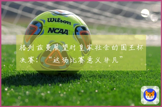 格列兹曼展望对皇家社会的国王杯决赛：“这场比赛意义非凡”