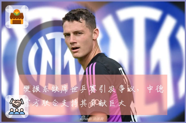 樊振东缺席世乒赛引发争议，中德官方联合支持其贡献巨大
