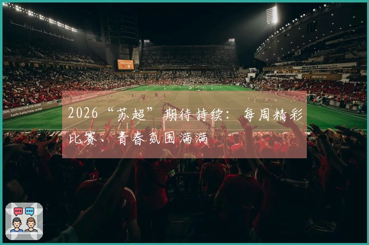 2026“苏超”期待持续：每周精彩比赛、青春氛围满满