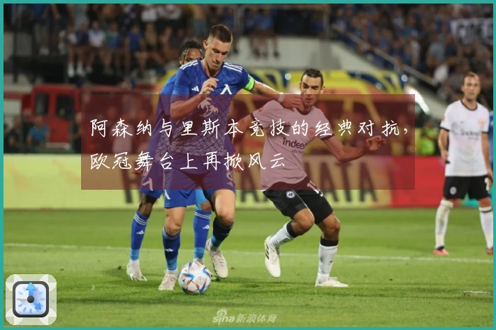 阿森纳与里斯本竞技的经典对抗，欧冠舞台上再掀风云